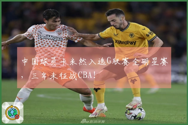 中国球员卡米然入选G联赛全明星赛，三年未征战CBA！