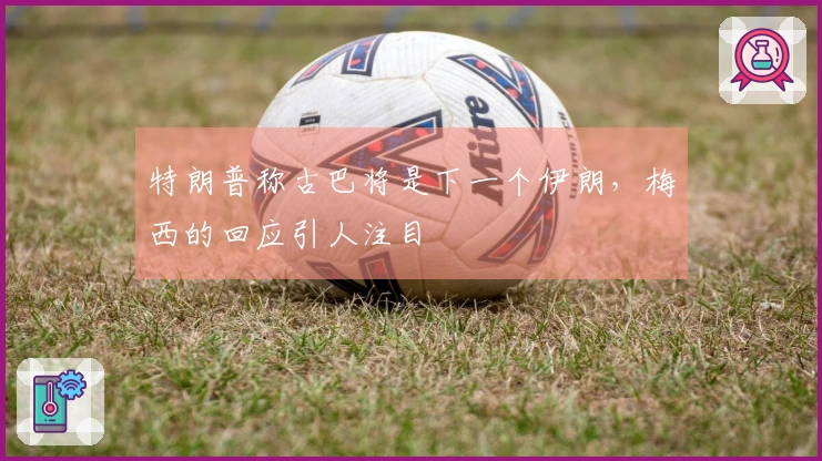 特朗普称古巴将是下一个伊朗，梅西的回应引人注目