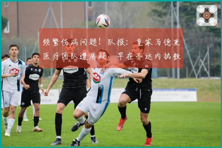 频繁伤病问题！队报：皇家马德里医疗团队遭质疑，早在齐达内执教时代就已有此隐患