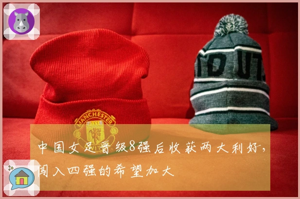 中国女足晋级8强后收获两大利好，闯入四强的希望加大