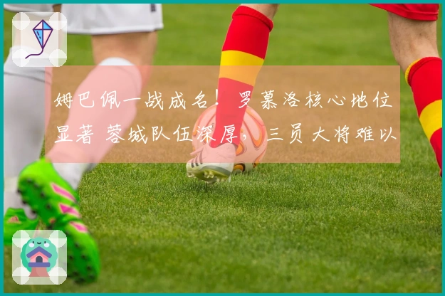 姆巴佩一战成名！罗慕洛核心地位显著 蓉城队伍深厚，三员大将难以高分