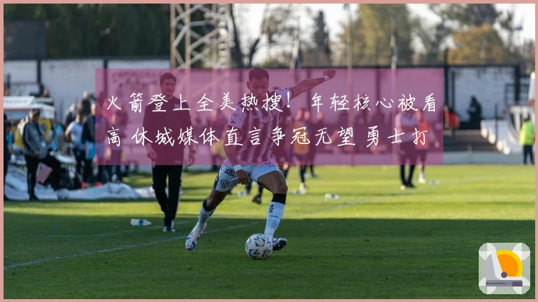 火箭登上全美热搜！年轻核心被看高 休城媒体直言争冠无望 勇士打趣点评