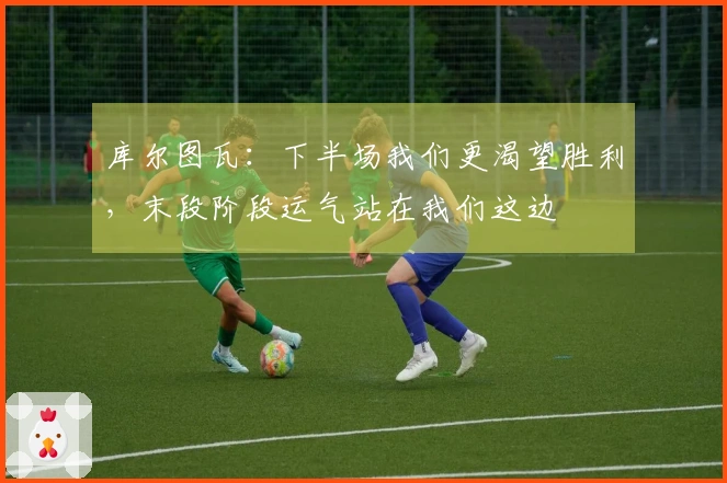 库尔图瓦：下半场我们更渴望胜利，末段阶段运气站在我们这边