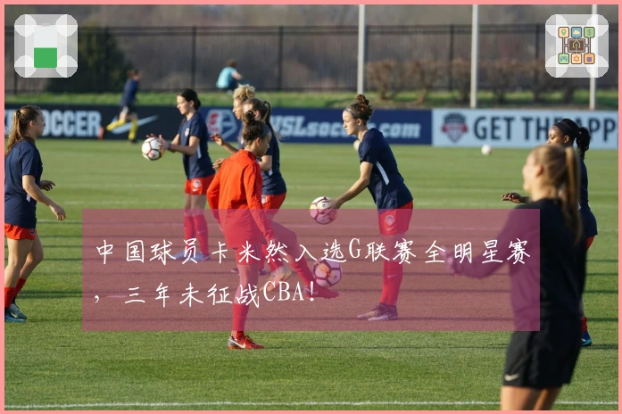 中国球员卡米然入选G联赛全明星赛，三年未征战CBA！