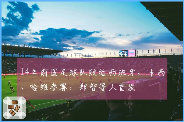 14年前国足球队败给西班牙，卡西、哈维参赛，郑智等人首发