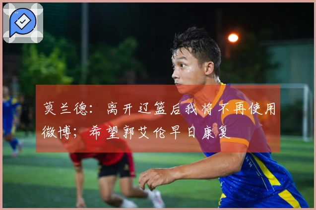 莫兰德：离开辽篮后我将不再使用微博；希望郭艾伦早日康复