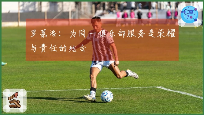 罗慕洛：为同一俱乐部服务是荣耀与责任的结合