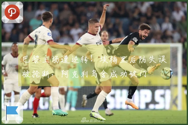 巴黎主场遭逆转！埃梅里后防失误被抢断，阿克利乌舍成功破门
