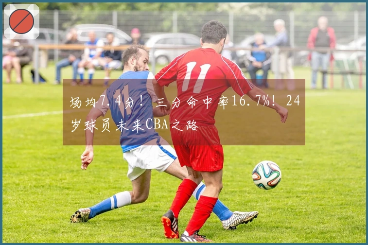 场均7.4分！三分命中率16.7%！24岁球员未来CBA之路