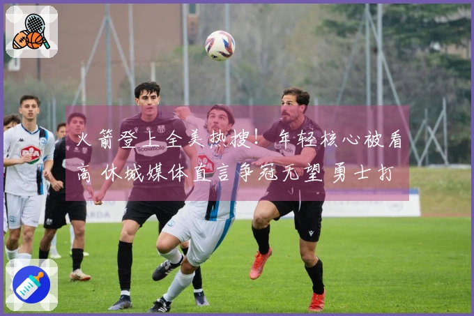 火箭登上全美热搜！年轻核心被看高 休城媒体直言争冠无望 勇士打趣点评