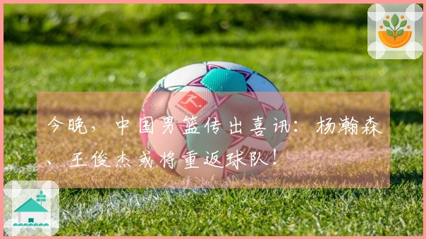 今晚，中国男篮传出喜讯：杨瀚森、王俊杰或将重返球队！