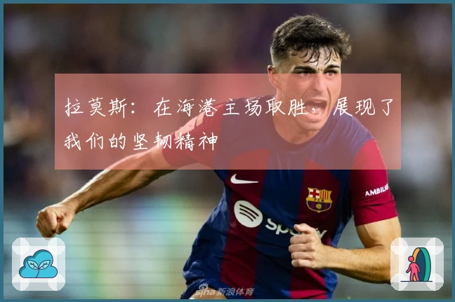 拉莫斯：在海港主场取胜，展现了我们的坚韧精神